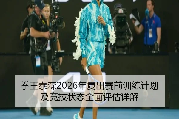 拳王泰森2026年复出赛前训练计划及竞技状态全面评估详解